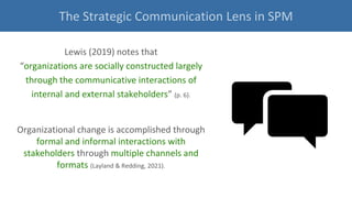 Lewis (2019) notes that
“organizations are socially constructed largely
through the communicative interactions of
internal and external stakeholders” (p. 6).
Organizational change is accomplished through
formal and informal interactions with
stakeholders through multiple channels and
formats (Layland & Redding, 2021).
The Strategic Communication Lens in SPM
 