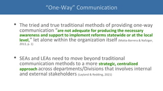 • The tried and true traditional methods of providing one-way
communication “are not adequate for producing the necessary
awareness and support to implement reforms statewide or at the local
level,” let alone within the organization itself (Matta-Barrera & Nafziger,
2013, p. 1)
• SEAs and LEAs need to move beyond traditional
communication methods to a more strategic, centralized
approach across departments/Divisions that involves internal
and external stakeholders (Layland & Redding, 2021)
“One-Way” Communication
 