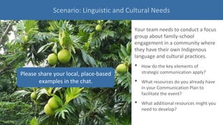Your team needs to conduct a focus
group about family-school
engagement in a community where
they have their own Indigenous
language and cultural practices.
• How do the key elements of
strategic communication apply?
• What resources do you already have
in your Communication Plan to
facilitate the event?
• What additional resources might you
need to develop?
Please share your local, place-based
examples in the chat.
Scenario: Linguistic and Cultural Needs
 