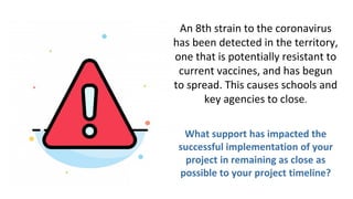 An 8th strain to the coronavirus
has been detected in the territory,
one that is potentially resistant to
current vaccines, and has begun
to spread. This causes schools and
key agencies to close.
What support has impacted the
successful implementation of your
project in remaining as close as
possible to your project timeline?
 