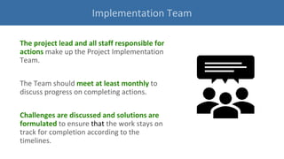 The project lead and all staff responsible for
actions make up the Project Implementation
Team.
The Team should meet at least monthly to
discuss progress on completing actions.
Challenges are discussed and solutions are
formulated to ensure that the work stays on
track for completion according to the
timelines.
Implementation Team
 