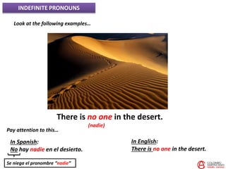 INDEFINITE PRONOUNS
Look at the following examples…
There is no one in the desert.
(nadie)
Pay attention to this…
In Spanish:
No hay nadie en el desierto.
In English:
There is no one in the desert.
Se niega el pronombre “nadie”
 