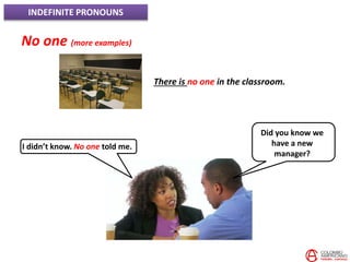 INDEFINITE PRONOUNS
No one (more examples)
There is no one in the classroom.
Did you know we
have a new
manager?
I didn’t know. No one told me.
 