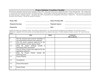 Project Initiation Transition Checklist 
Provide basic information about the project including: Project Title – The proper name used to identify this project; Project Working Title – The working name 
or acronym that will be used for the project; Proponent Secretary – The Secretary to whom the proponent agency is assigned or the Secretary that is sponsoring 
an enterprise project; Proponent Agency – The agency that will be responsible for the management of the project; Prepared by – The person(s) preparing this 
document; Date Prepared - The date the checklist is finalized. 
Project Title: 
Project Working Title: 
Proponent Secretary: 
Proponent Agency: 
Prepared by: 
Date: 
Complete the Status and Comments column. In the Status column indicate: Yes, if the item has been addressed and completed; No, if item has not been 
addressed or completed; N/A, if the item has not been addressed and is not related to this project. Provide comments or plan to resolve “No” items in the last 
column. 
Item Status Comments/ 
Plan to Resolve 
1 Has the technical and economic feasibility of 
several potential solutions been analyzed? 
1.1 Was the project proposal approved by the 
Project Sponsor and the Agency Head? 
1.2 Does the project proposal include a 
Preliminary Risk Assessment? 
2 Has the Project Charter been approved by the 
appropriate authority? 
3 Does the Project Charter include the 
following areas: 
3.1 Project Purpose 
3.2 Assumptions 
3.3 Project Description 
3.4 Project Scope 
 