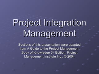 Project Integration
  Management
 Sections of this presentation were adapted
  from A Guide to the Project Management
    Body of Knowledge 3rd Edition, Project
     Management Institute Inc., © 2004
 