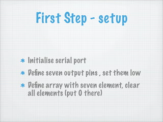 First Step - setup


Initialise serial port
Deﬁne seven output pins , set them low
Deﬁne array with seven element, clear
all elements (put 0 there)
 
