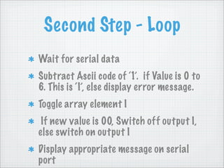 Second Step - Loop
Wait for serial data
Subtract Ascii code of ‘1’. if Value is 0 to
6. This is ‘I’, else display error message.
Toggle array element I
 If new value is 00, Switch off output I,
else switch on output I
Display appropriate message on serial
port
 