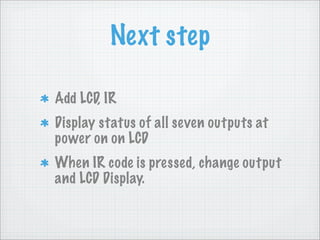 Next step

Add LCD, IR
Display status of all seven outputs at
power on on LCD
When IR code is pressed, change output
and LCD Display.
 