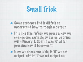 Small Trick
Some students ﬁnd it diffult to
understand how to toggle a output.
It is like this. When we press a key, we
change one Variable by exclusive oring
with Binary 1. So if it was ‘0’ after
pressing key it becomes ‘1’
Now we check variable, if ‘0’ we set
output off, if ‘1’ we set output on.
 