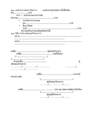 ๑๓. งบประมาณดำา เนิน การ
งบประมาณดำาเนินการทั้งสิ้นเป็น
เงิน.....................บาท
จาก  งบประมาณจากการจัด
กิจกรรม.....................................................บาท
 รายได้จากการระดม
ทุน.................................................................บาท
 อื่นๆ.(โปรด
ระบุ) ..........................................................................บาท
ประกอบด้วยรายละเอียดดังต่อไปนี้
๑๔. วิธ ีก ารประเมิน ผลโครงการ
๑๔.๑............................................................................................
..........................................................................
๑๔.๒............................................................................................
..........................................................................
ลงชื่อ...............................................ผู้เสนอโครงการ
ลงชื่อ...............................................ครูที่ปรึกษา
(...............................................)
(...............................................)
หัวหน้าชั้น...................................
เห็นชอบโครงการ
…………../………………./………………
………………./………………
หัวหน้าระดับ

ผู้
…………../

ลงชื่อ...............................................อาจารย์
(...............................................)
ผู้เห็นชอบโครงการ
………../………………./………

ลงชื่อ...............................................รอง ผอ.กลุ่มงานพัฒนานักเรียน
(...............................................)
ผู้อนุมัติโครงการ
………../………………./………

 