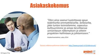 Asiakaskokemus
”Olen aina saanut luotettavaa apua
todelliselta ammattilaiselta. Sellaiselta,
joka tuntee toimialamme, sopeutuu
kulttuuriimme ja omaa tarvittaessa
senioritason näkemyksen ja otteen
projektien hallintaan ja johtamiseen.”
Asiakashaastattelut, syksy 2014
© Project-IT Oy
Tutustu referensseihimme tarkemmin http://www.project-it.fi/referenssit/
© Project-IT Oy
 