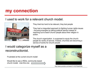my connection
I used to work for a relevant church model.
I would categorize myself as a
reconstructionist.
They tried too hard to be relevant, they lost people
They had a misguided approach to fighting human rights issues
- focusing energies by taking political stands instead of
reaching out to teach church people about their religion in
action.
The church organization is supposed to equip the church
people for works of service. Instead, churches are becoming a
service of works for church people.
Frustrated at the current church model
Would like to see a REAL community based
church model. Like this one
http://www.youtube.com/watch?v=KJP35eEKGls
 