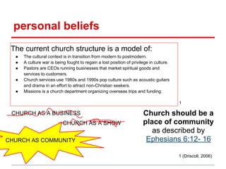 personal beliefs
1 (Driscoll, 2006)
CHURCH AS A SHOW
CHURCH AS COMMUNITY
CHURCH AS A BUSINESS
● The cultural context is in transition from modern to postmodern.
● A culture war is being fought to regain a lost position of privilege in culture.
● Pastors are CEOs running businesses that market spiritual goods and
services to customers.
● Church services use 1980s and 1990s pop culture such as acoustic guitars
and drama in an effort to attract non-Christian seekers.
● Missions is a church department organizing overseas trips and funding.
The current church structure is a model of:
Church should be a
place of community
as described by
Ephesians 6:12- 16
1
 