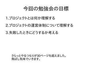 今回の勉強会の目標
1.プロジェクトとは何か理解する
2.プロジェクトの運営体制について理解する
3.失敗したときにどうするか考える
さらっとやるつもりが30ページを超えました。
飛ばし気味でいきます。
 