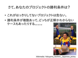 さて、あなたのプロジェクトの勝利条件は？
●
これがはっきりしてないプロジェクトは危ない。
●
勝利条件が複数あって、どっちが正解かわからない
ケースもあったりする。。。。。
Wikimedia: Yokoyama_Norihiro,_Japanese_jockey
 