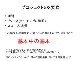プロジェクトの3要素
●
期間
● リソース(ヒト、モノ、金、情報)
●
スコープ、品質
基本中の基本
どのぐらいの期間で、どのぐらいのお金をかけて、何を作るか
すべてのプロジェクトはこの定義がある。
この定義がされていないものはプロジェクトではない。
プロジェクトでないもの: 日々の運用業務、日々の営業業務、など
 