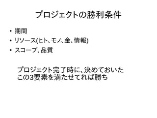 プロジェクトの勝利条件
●
期間
● リソース(ヒト、モノ、金、情報)
●
スコープ、品質
プロジェクト完了時に、決めておいた
この3要素を満たせてれば勝ち
 