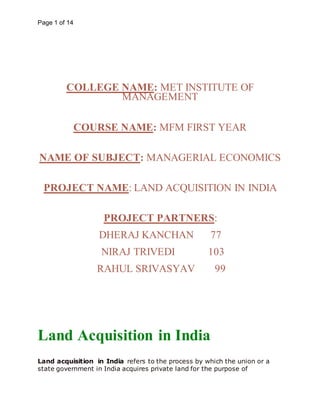 Page 1 of 14
COLLEGE NAME: MET INSTITUTE OF
MANAGEMENT
COURSE NAME: MFM FIRST YEAR
NAME OF SUBJECT: MANAGERIAL ECONOMICS
PROJECT NAME: LAND ACQUISITION IN INDIA
PROJECT PARTNERS:
DHERAJ KANCHAN 77
NIRAJ TRIVEDI 103
RAHUL SRIVASYAV 99
Land Acquisition in India
Land acquisition in India refers to the process by which the union or a
state government in India acquires private land for the purpose of
 