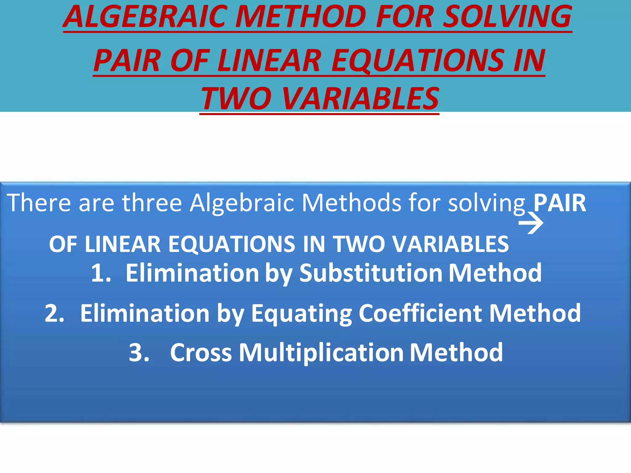 ALGEBRAIC METHOD FOR SOLVING
PAIR OF LINEAR EQUATIONS IN
TWO VARIABLES
There are three Algebraic Methods for solving PAIR
OF LINEAR EQUATIONS IN TWO VARIABLES

1. Elimination by Substitution Method
2. Elimination by Equating Coefficient Method
3. Cross Multiplication Method
 