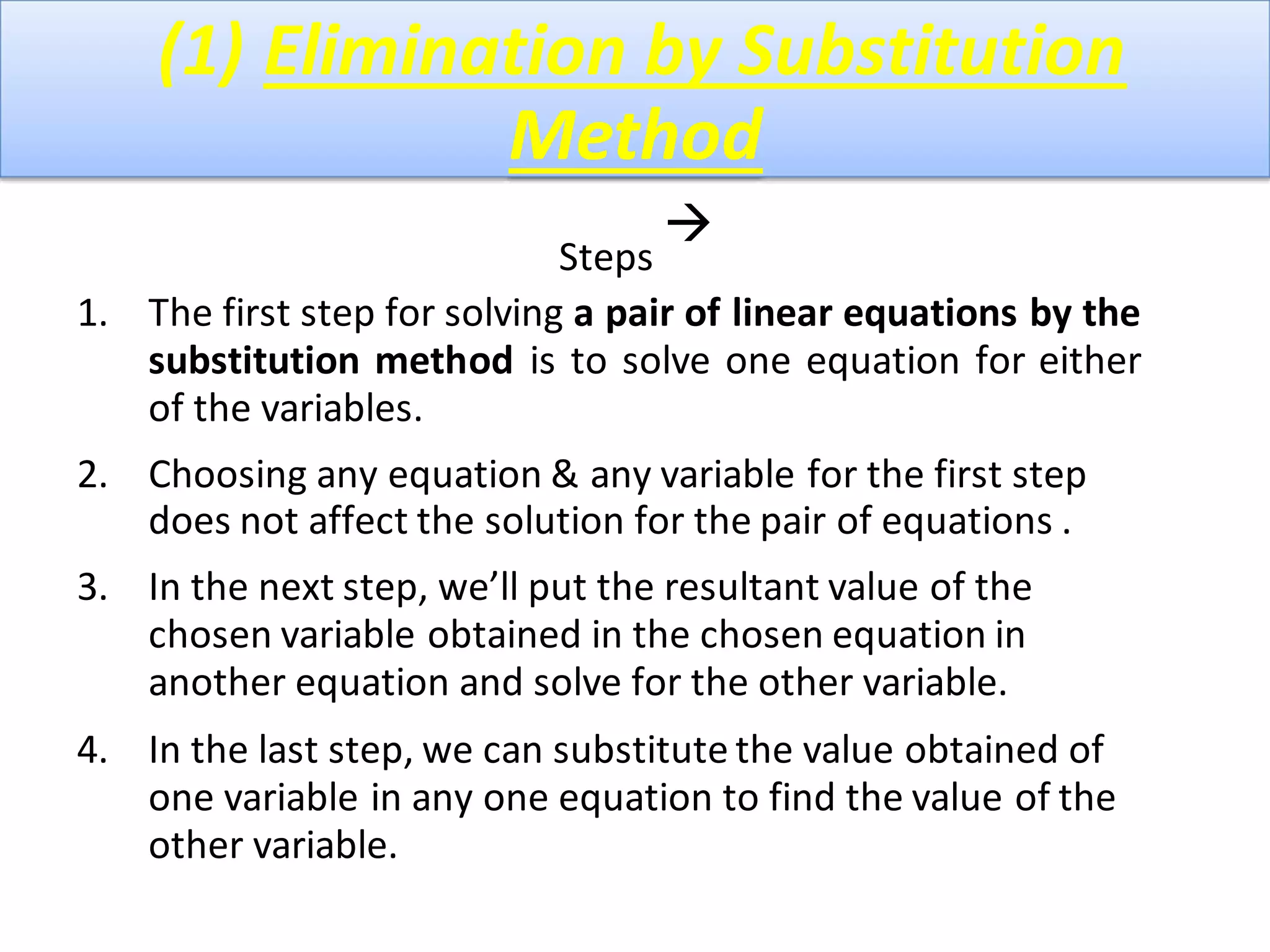(1) Elimination by Substitution
Method
Steps

1. The first step for solving a pair of linear equations by the
substitution method is to solve one equation for either
of the variables.
2. Choosing any equation & any variable for the first step
does not affect the solution for the pair of equations .
3. In the next step, we’ll put the resultant value of the
chosen variable obtained in the chosen equation in
another equation and solve for the other variable.
4. In the last step, we can substitute the value obtained of
one variable in any one equation to find the value of the
other variable.
 