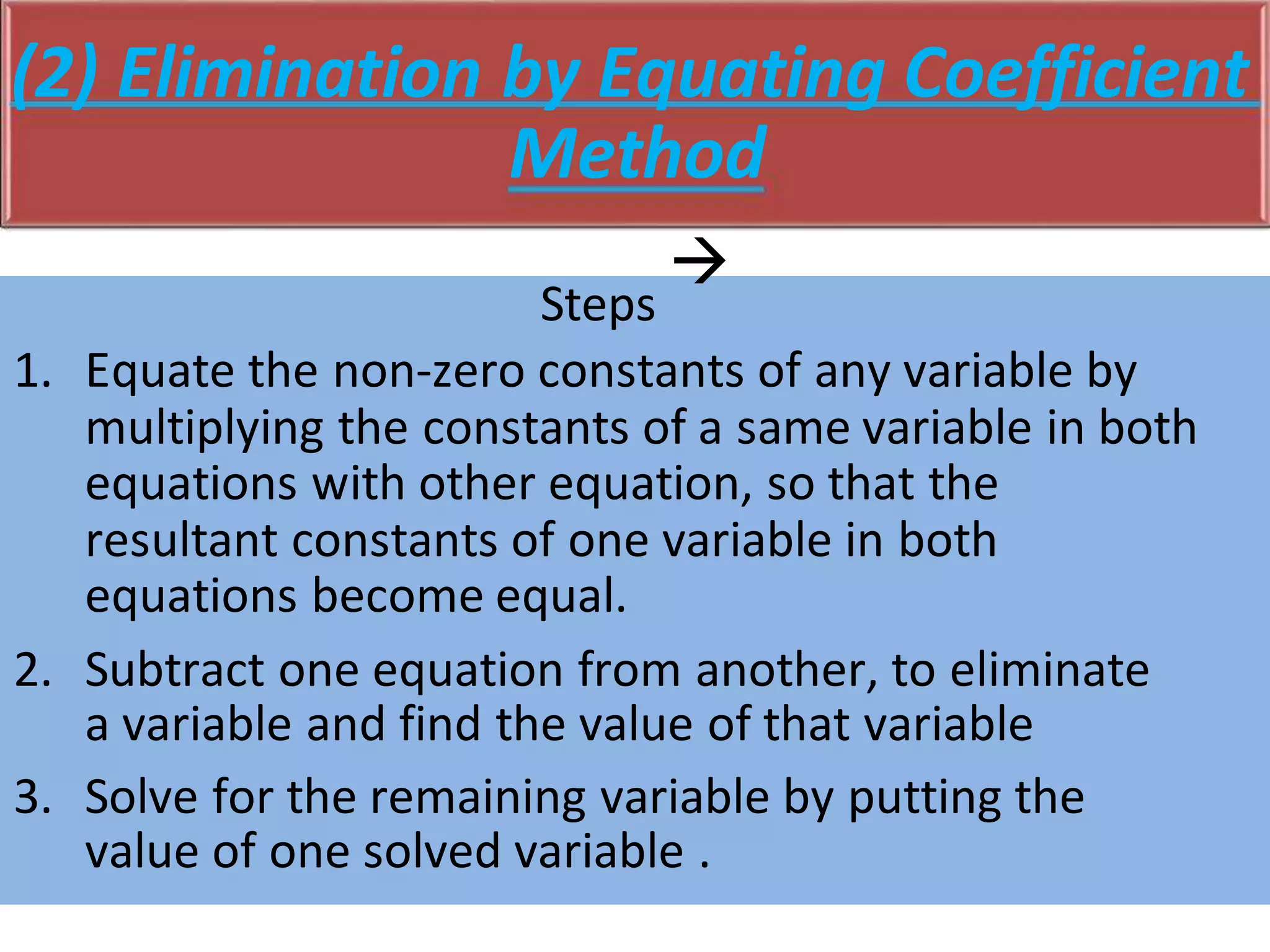(2) Elimination by Equating Coefficient
Method
Steps

1. Equate the non-zero constants of any variable by
multiplying the constants of a same variable in both
equations with other equation, so that the
resultant constants of one variable in both
equations become equal.
2. Subtract one equation from another, to eliminate
a variable and find the value of that variable
3. Solve for the remaining variable by putting the
value of one solved variable .
 