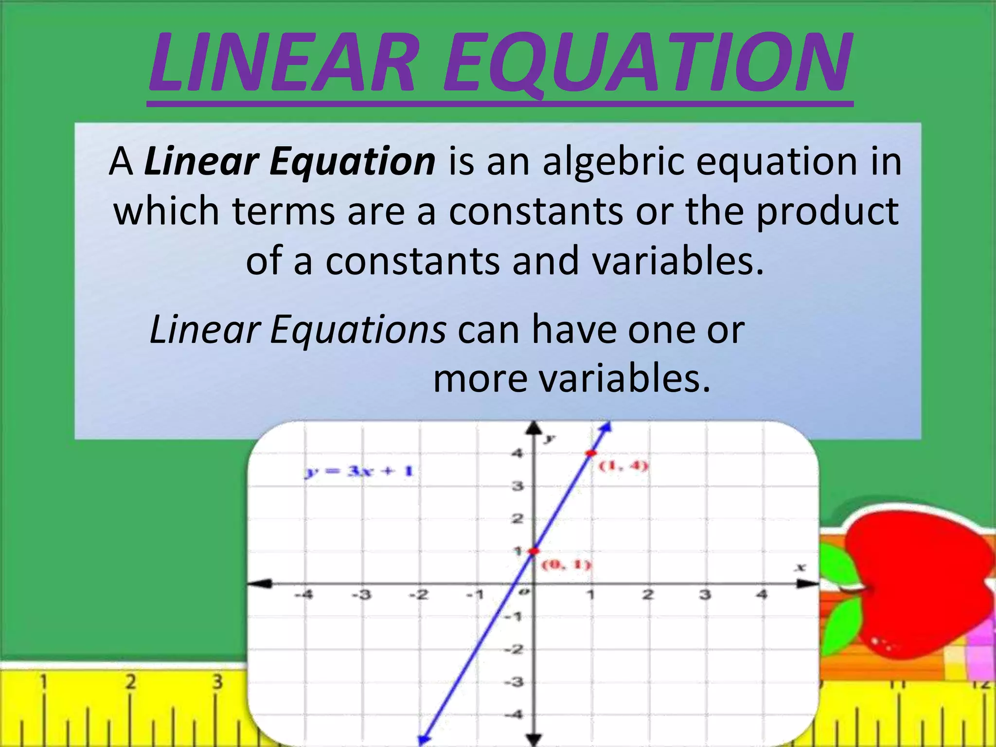 LINEAR EQUATION
A Linear Equation is an algebric equation in
which terms are a constants or the product
of a constants and variables.
Linear Equations can have one or
more variables.
 
