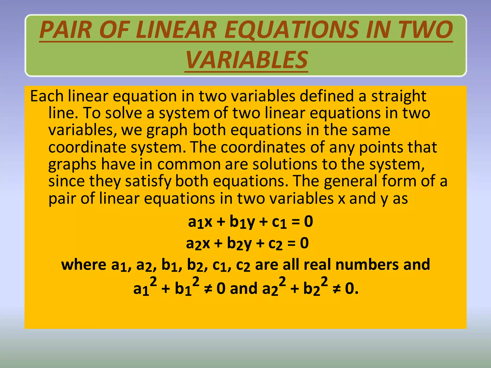 PAIR OF LINEAR EQUATIONS IN TWO
VARIABLES
Each linear equation in two variables defined a straight
line. To solve a system of two linear equations in two
variables, we graph both equations in the same
coordinate system. The coordinates of any points that
graphs have in common are solutions to the system,
since they satisfy both equations. The general form of a
pair of linear equations in two variables x and y as
a1x + b1y + c1 = 0
a2x + b2y + c2 = 0
where a1, a2, b1, b2, c1, c2 are all real numbers and
a1
2
+ b1
2
≠ 0 and a2
2
+ b2
2
≠ 0.
 