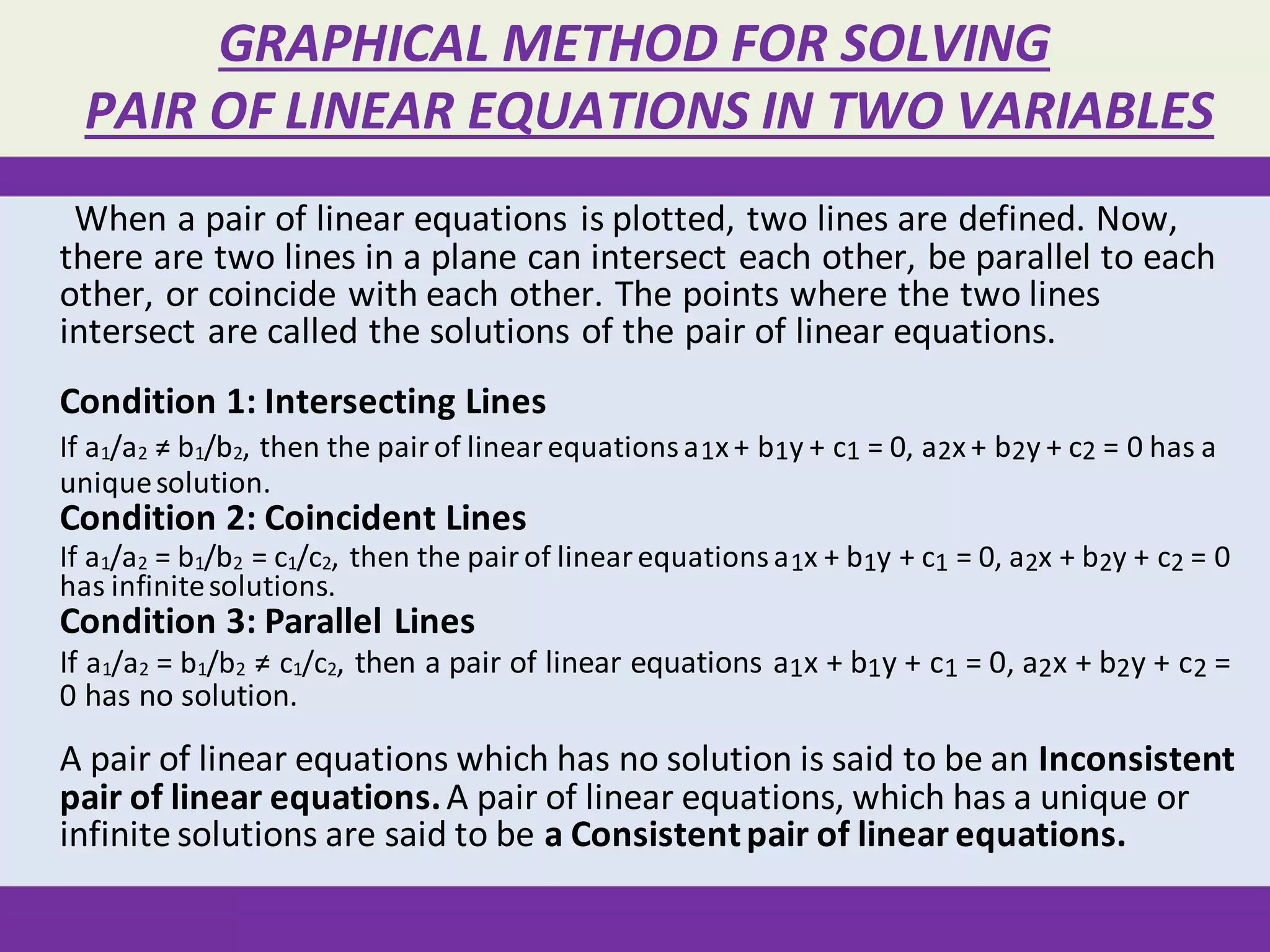 GRAPHICAL METHOD FOR SOLVING
PAIR OF LINEAR EQUATIONS IN TWO VARIABLES
When a pair of linear equations is plotted, two lines are defined. Now,
there are two lines in a plane can intersect each other, be parallel to each
other, or coincide with each other. The points where the two lines
intersect are called the solutions of the pair of linear equations.
Condition 1: Intersecting Lines
If a1/a2 ≠ b1/b2, then the pairof linearequationsa1x+ b1y + c1 = 0, a2x+ b2y + c2 = 0 has a
uniquesolution.
Condition 2: Coincident Lines
If a1/a2 = b1/b2 = c1/c2, then the pairof linearequationsa1x + b1y + c1 = 0, a2x + b2y + c2 = 0
has infinitesolutions.
Condition 3: Parallel Lines
If a1/a2 = b1/b2 ≠ c1/c2, then a pair of linear equations a1x + b1y + c1 = 0, a2x + b2y + c2 =
0 has no solution.
A pair of linear equations which has no solution is said to be an Inconsistent
pair of linear equations.A pair of linear equations, which has a unique or
infinite solutions are said to be a Consistentpair of linear equations.
 
