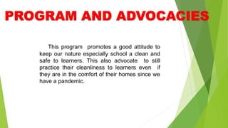 This program promotes a good attitude to
keep our nature especially school a clean and
safe to learners. This also advocate to still
practice their cleanliness to learners even if
they are in the comfort of their homes since we
have a pandemic.
 