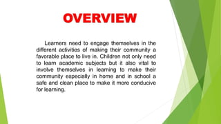 Learners need to engage themselves in the
different activities of making their community a
favorable place to live in. Children not only need
to learn academic subjects but it also vital to
involve themselves in learning to make their
community especially in home and in school a
safe and clean place to make it more conducive
for learning.
 
