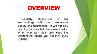 Similarly, cleanliness in our
surroundings will mean enhanced
beauty and healthiness. It will not only
beautify the area but also make it safer.
When you stay clean and keep the
environment clean, you are less likely
to fall ill.
 