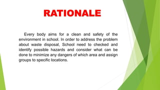 Every body aims for a clean and safety of the
environment in school. In order to address the problem
about waste disposal, School need to checked and
identify possible hazards and consider what can be
done to minimize any dangers of which area and assign
groups to specific locations.
 