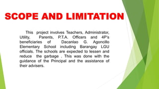 This project involves Teachers, Administrator,
Utility, Parents, P.T.A. Officers and 4P’s
beneficiaries of Dacanlao G. Agoncillo
Elementary School including Barangay LGU
officials. The schools are expected to lessen and
reduce the garbage . This was done with the
guidance of the Principal and the assistance of
their advisers.
 
