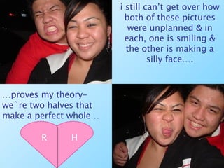i still can’t get over how both of these pictures were unplanned & in each, one is smiling & the other is making a silly face…. … proves my theory- we`re two halves that make a perfect whole… R H 