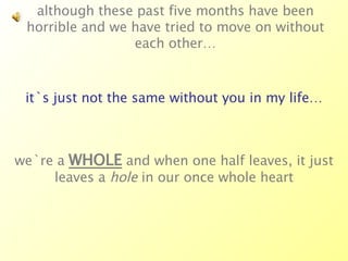 although these past five months have been horrible and we have tried to move on without each other… it`s just not the same without you in my life… we`re a  WHOLE  and when one half leaves, it just leaves a  hole  in our once whole heart 