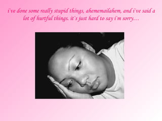 i`ve done some really stupid things, ahememailahem, and i`ve said a lot of hurtful things. it`s just hard to say i`m sorry… 