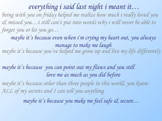 everything i said last night i meant it… being with you on friday helped me realize how much i really loved you & missed you…i still can`t put into words why i will never be able to forget you or let you go… maybe it’s because even when i`m crying my heart out, you always manage to make me laugh maybe it’s because you’ve helped me grow up and live my life differently maybe it’s because  you can point out my flaws and you still  love me as much as you did before maybe it’s because other than three people in this world, you know ALL of my secrets and I can tell you anything maybe it’s because you make me feel safe & secure… 