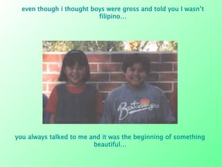 even though i thought boys were gross and told you I wasn’t filipino… you always talked to me and it was the beginning of something beautiful… 