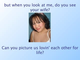 but when you look at me, do you see your wife? Can you picture us lovin' each other for life? 