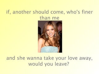 if, another should come, who's finer than me and she wanna take your love away, would you leave?  