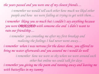 the years passed and you were one of my closest friends… i remember we would tell each other how much we liked other people and how  we were failing at trying to get with them… i remember  liking you so much but i couldn’t say anything because you were  OBSESSED  with someone else and  i didn’t want to ruin our friendship… i remember  you consoling me after my first breakup and  realizing the feelings I had never went away… i remember  when i was nervous for the dance show, you offered to bring me water afterwards and you assured me i would do well i remember  how we were so shy when we were around each other but online we could talk for days i remember you giving me the poem and running away and leaving me with butterflies in my tummy 