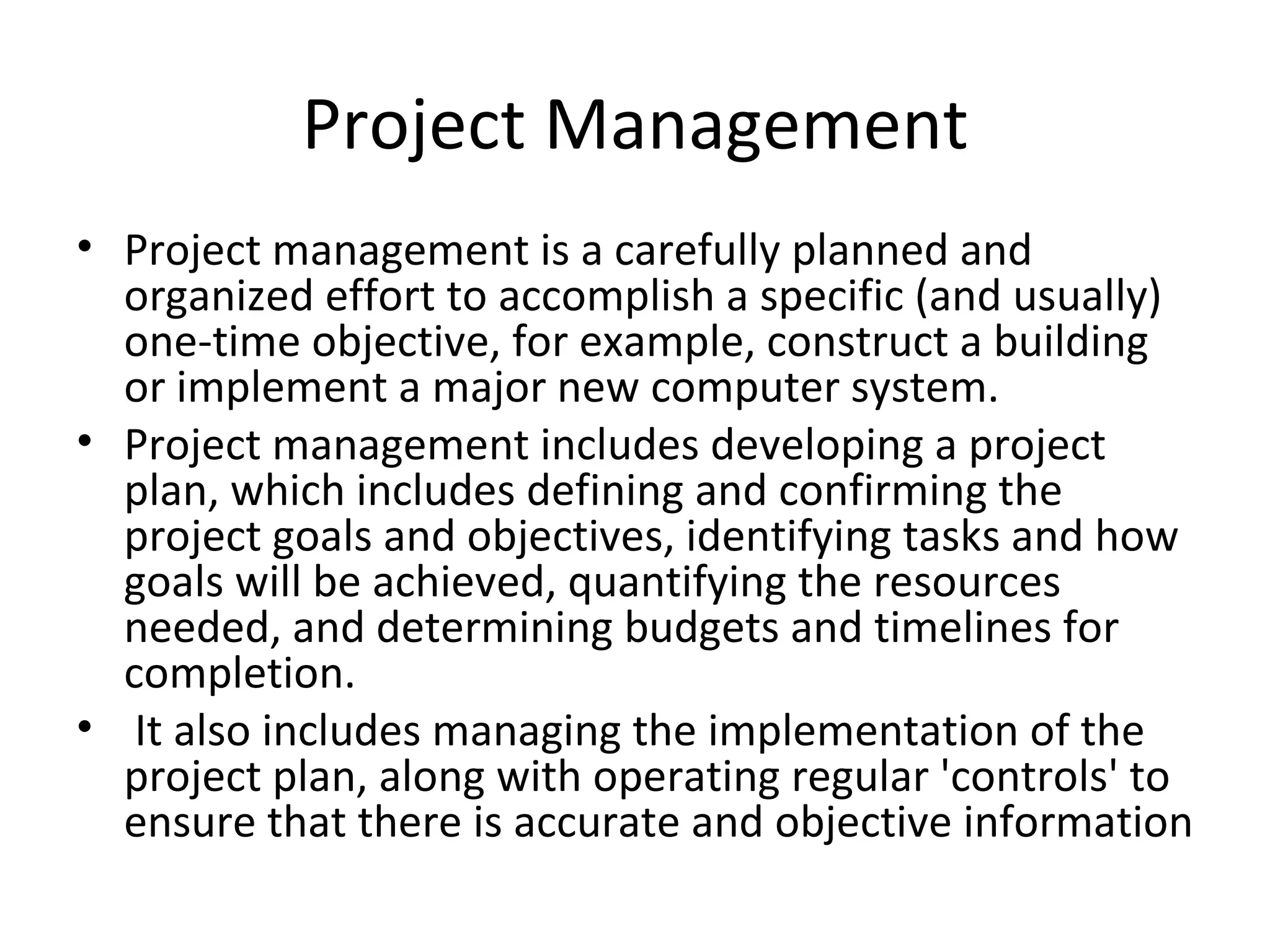 Project Management Project management is a carefully planned and organized effort to accomplish a specific (and usually) one-time objective, for example, construct a building or implement a major new computer system.  Project management includes developing a project plan, which includes defining and confirming the project goals and objectives, identifying tasks and how goals will be achieved, quantifying the resources needed, and determining budgets and timelines for completion. It also includes managing the implementation of the project plan, along with operating regular 'controls' to ensure that there is accurate and objective information 