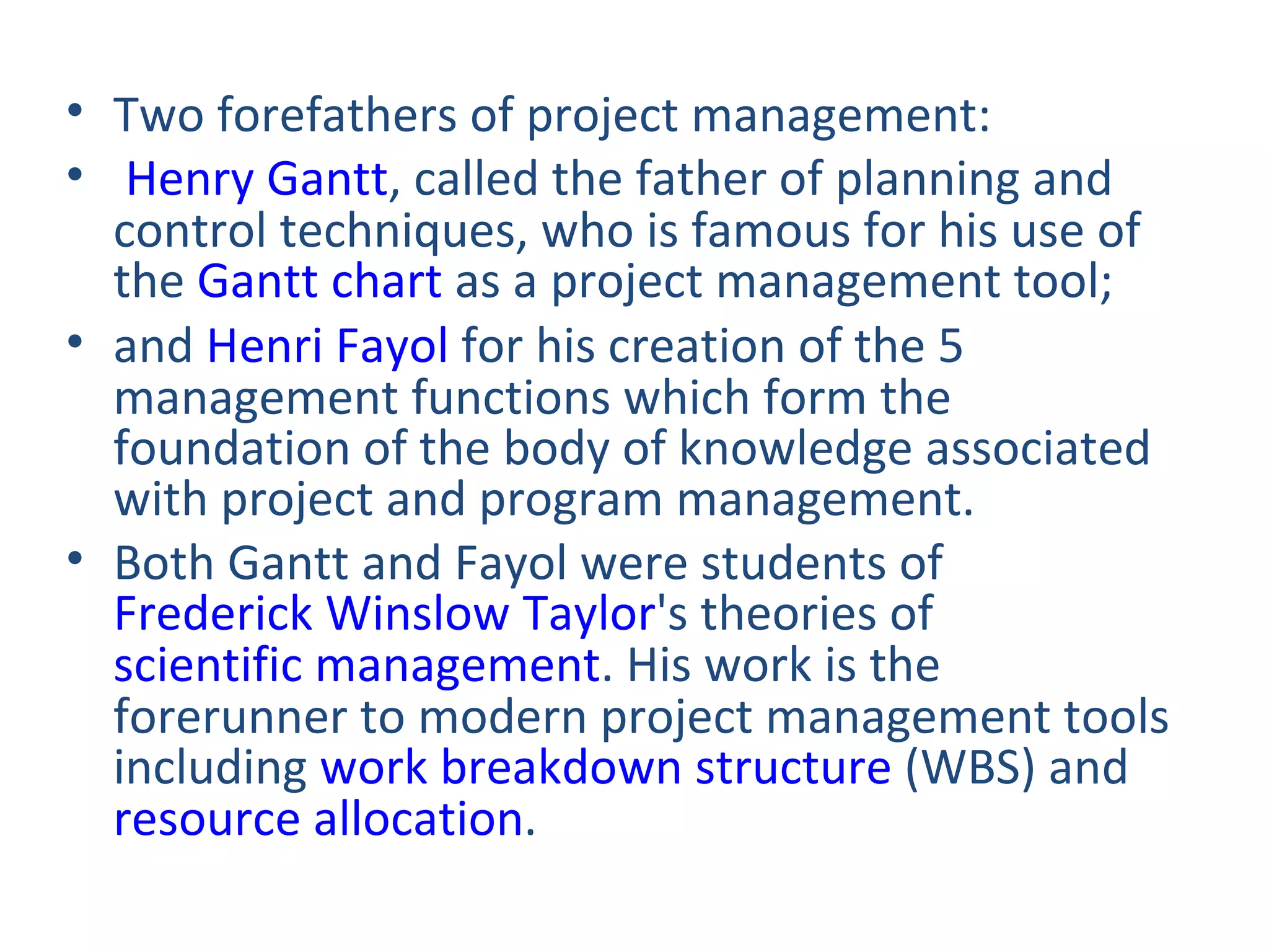 Two forefathers of project management:  Henry Gantt , called the father of planning and control techniques, who is famous for his use of the  Gantt chart  as a project management tool;  and  Henri Fayol  for his creation of the 5 management functions which form the foundation of the body of knowledge associated with project and program management. Both Gantt and Fayol were students of  Frederick Winslow Taylor 's theories of  scientific management . His work is the forerunner to modern project management tools including  work breakdown structure  (WBS) and  resource allocation . 