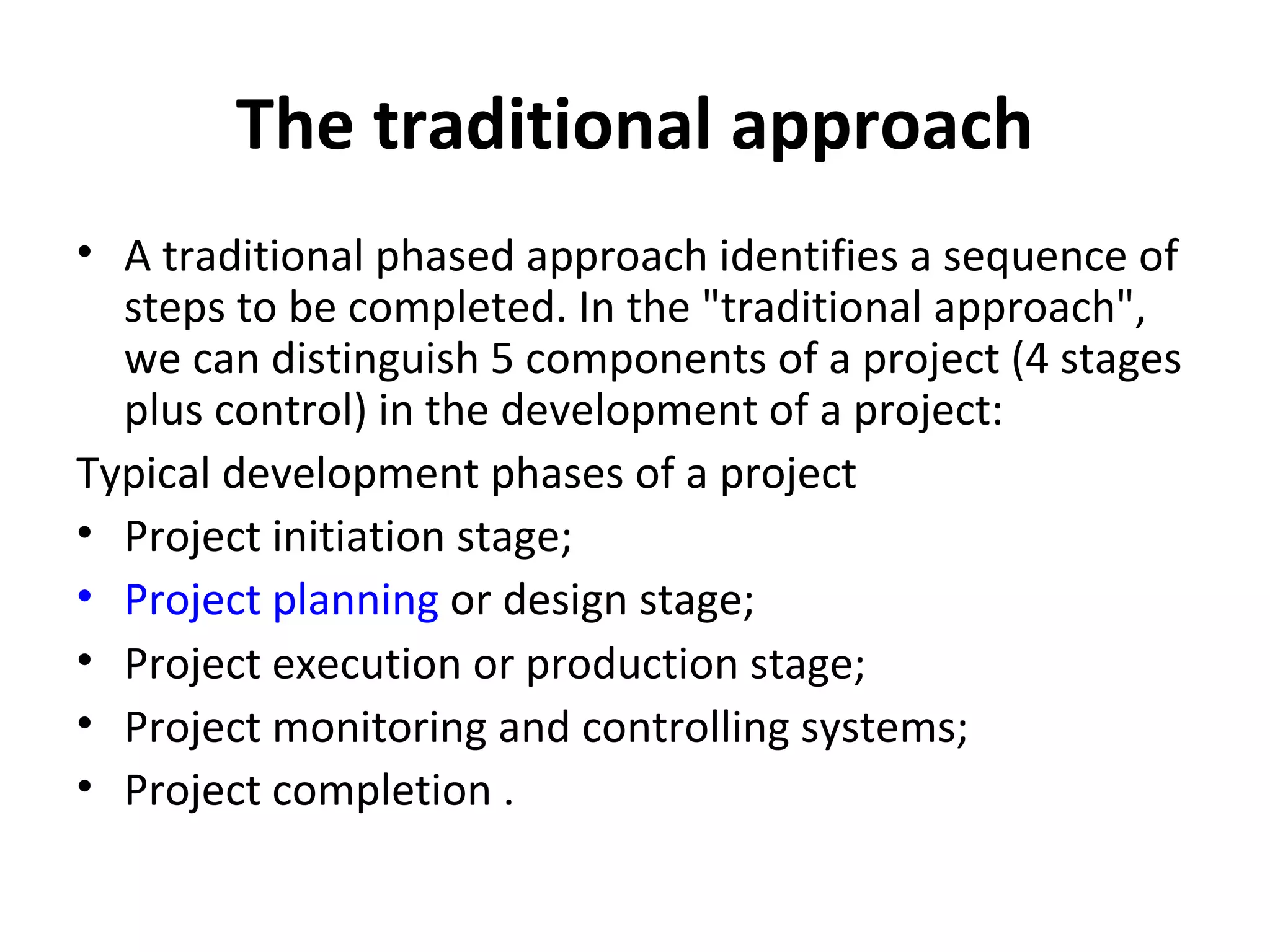 The traditional approach A traditional phased approach identifies a sequence of steps to be completed. In the "traditional approach", we can distinguish 5 components of a project (4 stages plus control) in the development of a project: Typical development phases of a project Project initiation stage;  Project planning  or design stage;  Project execution or production stage;  Project monitoring and controlling systems;  Project completion .  