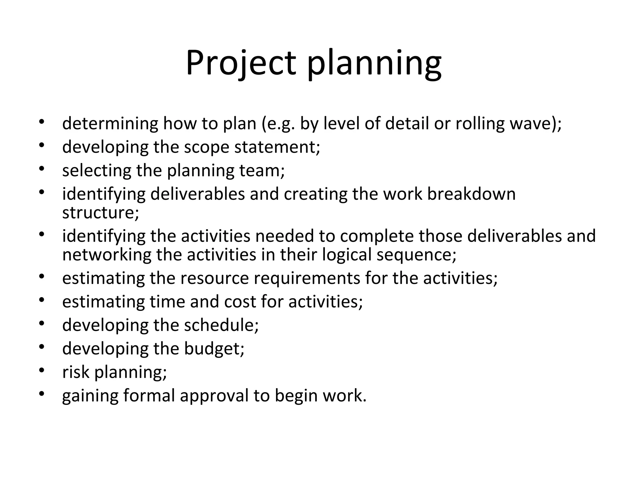 Project planning  determining how to plan (e.g. by level of detail or rolling wave);  developing the scope statement;  selecting the planning team;  identifying deliverables and creating the work breakdown structure;  identifying the activities needed to complete those deliverables and networking the activities in their logical sequence;  estimating the resource requirements for the activities;  estimating time and cost for activities;  developing the schedule;  developing the budget;  risk planning;  gaining formal approval to begin work.  