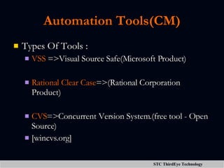 Automation Tools(CM) Types Of Tools : VSS  =>Visual Source Safe(Microsoft Product) Rational Clear Case =>(Rational Corporation Product) CVS =>Concurrent Version System.(free tool - Open Source)  [wincvs.org] 