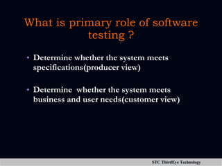 What is primary role of software testing ? Determine whether the system meets specifications(producer view) Determine  whether the system meets business and user needs(customer view) 
