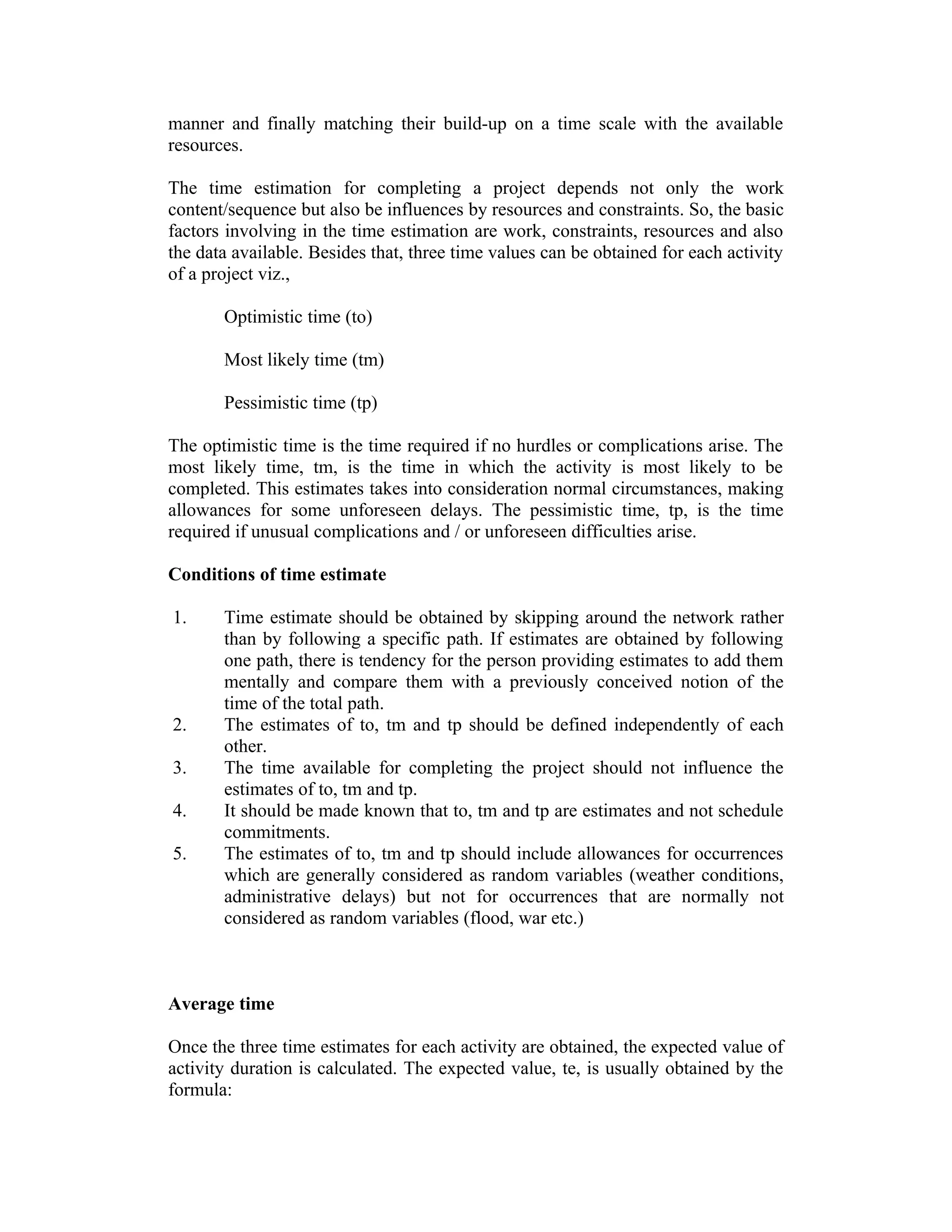 manner and finally matching their build-up on a time scale with the available
resources.
The time estimation for completing a project depends not only the work
content/sequence but also be influences by resources and constraints. So, the basic
factors involving in the time estimation are work, constraints, resources and also
the data available. Besides that, three time values can be obtained for each activity
of a project viz.,
Optimistic time (to)
Most likely time (tm)
Pessimistic time (tp)
The optimistic time is the time required if no hurdles or complications arise. The
most likely time, tm, is the time in which the activity is most likely to be
completed. This estimates takes into consideration normal circumstances, making
allowances for some unforeseen delays. The pessimistic time, tp, is the time
required if unusual complications and / or unforeseen difficulties arise.
Conditions of time estimate
1. Time estimate should be obtained by skipping around the network rather
than by following a specific path. If estimates are obtained by following
one path, there is tendency for the person providing estimates to add them
mentally and compare them with a previously conceived notion of the
time of the total path.
2. The estimates of to, tm and tp should be defined independently of each
other.
3. The time available for completing the project should not influence the
estimates of to, tm and tp.
4. It should be made known that to, tm and tp are estimates and not schedule
commitments.
5. The estimates of to, tm and tp should include allowances for occurrences
which are generally considered as random variables (weather conditions,
administrative delays) but not for occurrences that are normally not
considered as random variables (flood, war etc.)
Average time
Once the three time estimates for each activity are obtained, the expected value of
activity duration is calculated. The expected value, te, is usually obtained by the
formula:
 