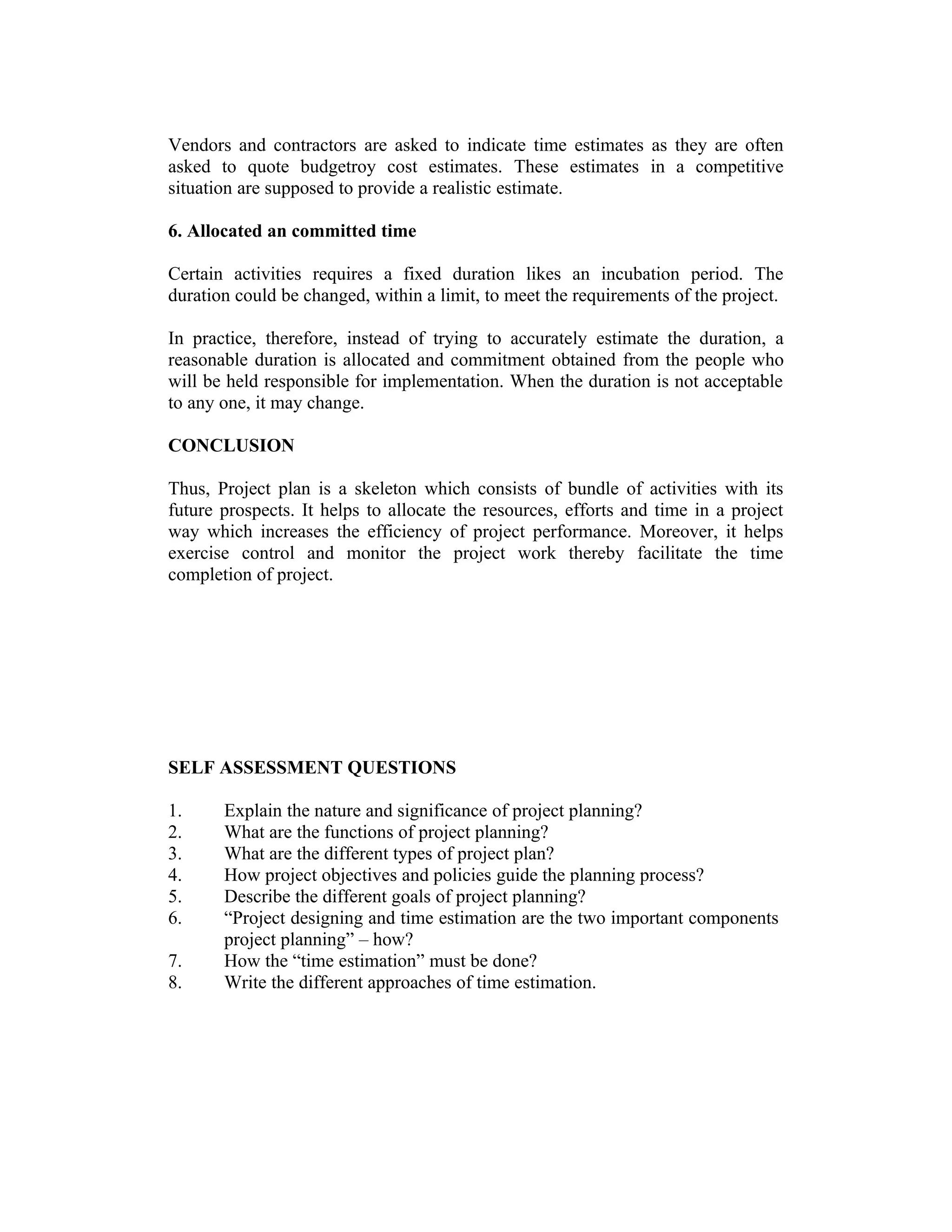 Vendors and contractors are asked to indicate time estimates as they are often
asked to quote budgetroy cost estimates. These estimates in a competitive
situation are supposed to provide a realistic estimate.
6. Allocated an committed time
Certain activities requires a fixed duration likes an incubation period. The
duration could be changed, within a limit, to meet the requirements of the project.
In practice, therefore, instead of trying to accurately estimate the duration, a
reasonable duration is allocated and commitment obtained from the people who
will be held responsible for implementation. When the duration is not acceptable
to any one, it may change.
CONCLUSION
Thus, Project plan is a skeleton which consists of bundle of activities with its
future prospects. It helps to allocate the resources, efforts and time in a project
way which increases the efficiency of project performance. Moreover, it helps
exercise control and monitor the project work thereby facilitate the time
completion of project.
SELF ASSESSMENT QUESTIONS
1. Explain the nature and significance of project planning?
2. What are the functions of project planning?
3. What are the different types of project plan?
4. How project objectives and policies guide the planning process?
5. Describe the different goals of project planning?
6. “Project designing and time estimation are the two important components
project planning” – how?
7. How the “time estimation” must be done?
8. Write the different approaches of time estimation.
 