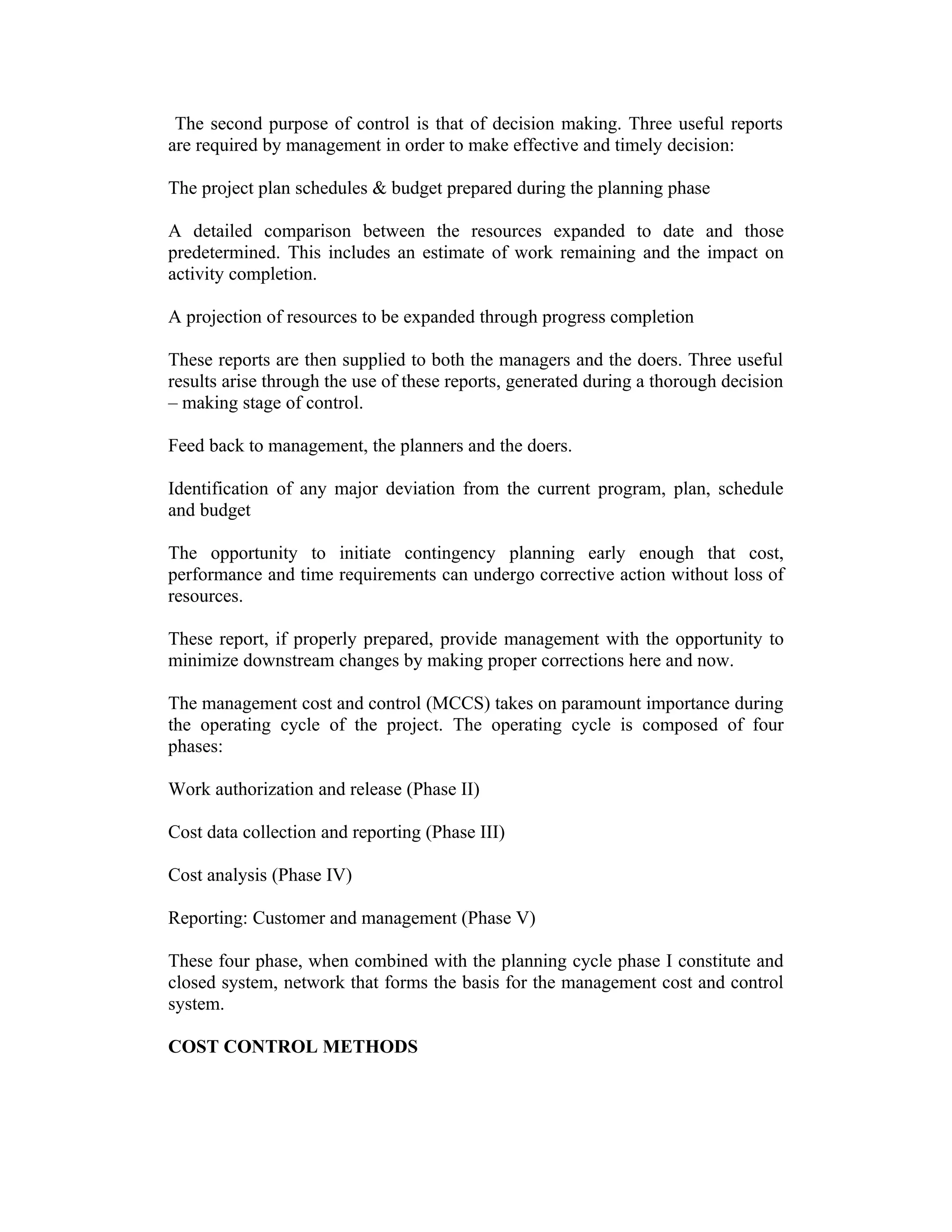 The second purpose of control is that of decision making. Three useful reports
are required by management in order to make effective and timely decision:
The project plan schedules & budget prepared during the planning phase
A detailed comparison between the resources expanded to date and those
predetermined. This includes an estimate of work remaining and the impact on
activity completion.
A projection of resources to be expanded through progress completion
These reports are then supplied to both the managers and the doers. Three useful
results arise through the use of these reports, generated during a thorough decision
– making stage of control.
Feed back to management, the planners and the doers.
Identification of any major deviation from the current program, plan, schedule
and budget
The opportunity to initiate contingency planning early enough that cost,
performance and time requirements can undergo corrective action without loss of
resources.
These report, if properly prepared, provide management with the opportunity to
minimize downstream changes by making proper corrections here and now.
The management cost and control (MCCS) takes on paramount importance during
the operating cycle of the project. The operating cycle is composed of four
phases:
Work authorization and release (Phase II)
Cost data collection and reporting (Phase III)
Cost analysis (Phase IV)
Reporting: Customer and management (Phase V)
These four phase, when combined with the planning cycle phase I constitute and
closed system, network that forms the basis for the management cost and control
system.
COST CONTROL METHODS
 